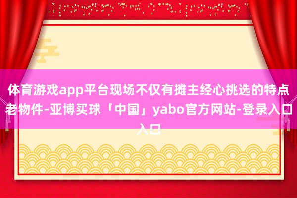 体育游戏app平台现场不仅有摊主经心挑选的特点老物件-亚博买球「中国」yabo官方网站-登录入口