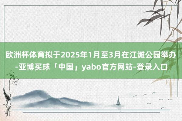 欧洲杯体育拟于2025年1月至3月在江滩公园举办-亚博买球「中国」yabo官方网站-登录入口