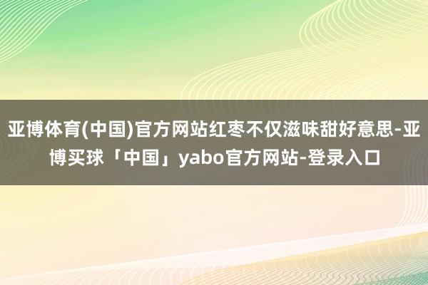 亚博体育(中国)官方网站红枣不仅滋味甜好意思-亚博买球「中国」yabo官方网站-登录入口