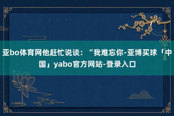 亚bo体育网他赶忙说谈：“我难忘你-亚博买球「中国」yabo官方网站-登录入口