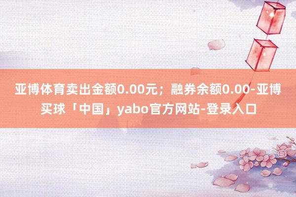 亚博体育卖出金额0.00元;融券余额0.00-亚博买球「中国」yabo官方网站-登录入口