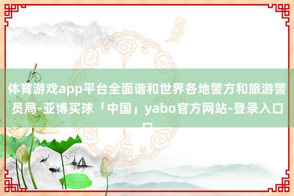 体育游戏app平台全面谐和世界各地警方和旅游警员局-亚博买球「中国」yabo官方网站-登录入口