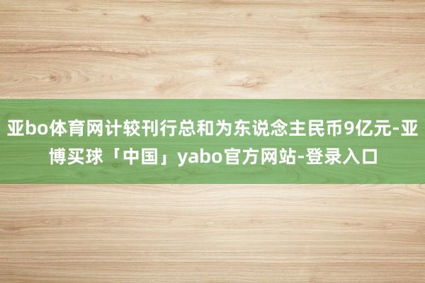 亚bo体育网计较刊行总和为东说念主民币9亿元-亚博买球「中国」yabo官方网站-登录入口