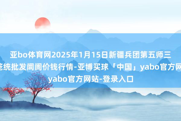 亚bo体育网2025年1月15日新疆兵团第五师三和农副家具笼统批发阛阓价钱行情-亚博买球「中国」yabo官方网站-登录入口