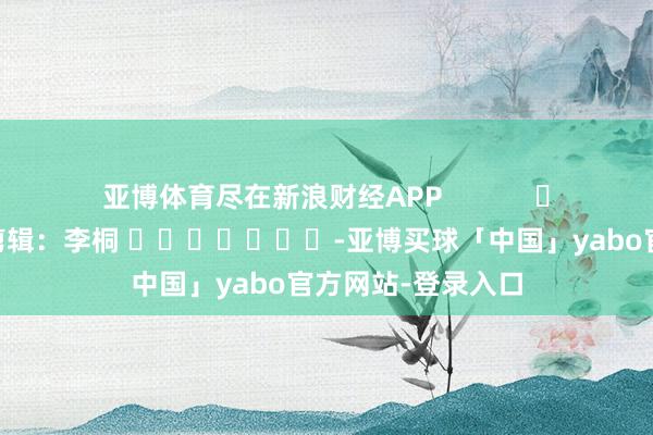 亚博体育尽在新浪财经APP 包袱剪辑:李桐 -亚博买球「中国」yabo官方网站-登录入口
