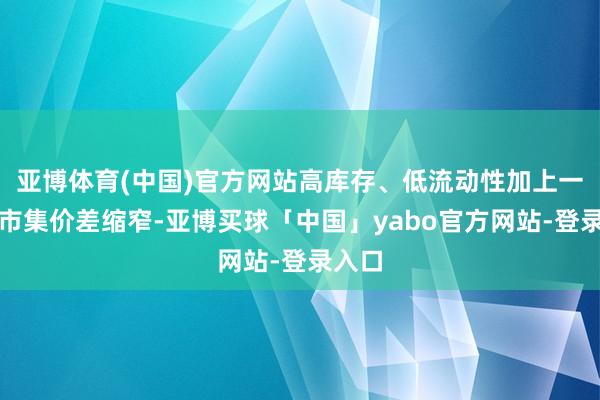 亚博体育(中国)官方网站高库存、低流动性加上一二级市集价差缩窄-亚博买球「中国」yabo官方网站-登录入口