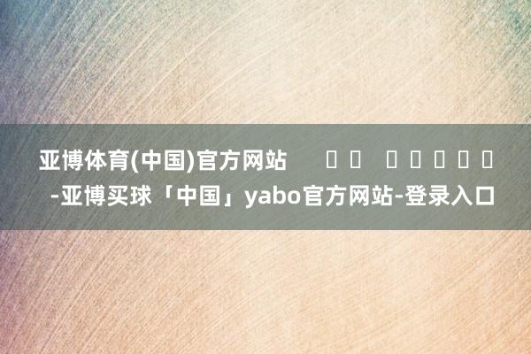 亚博体育(中国)官方网站      		  					  -亚博买球「中国」yabo官方网站-登录入口