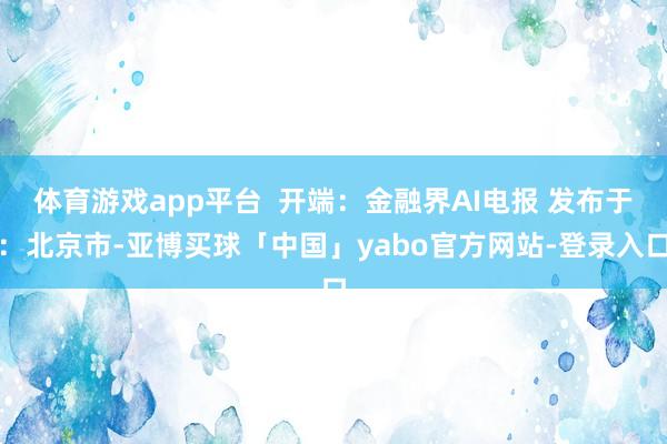 体育游戏app平台  开端：金融界AI电报 发布于：北京市-亚博买球「中国」yabo官方网站-登录入口
