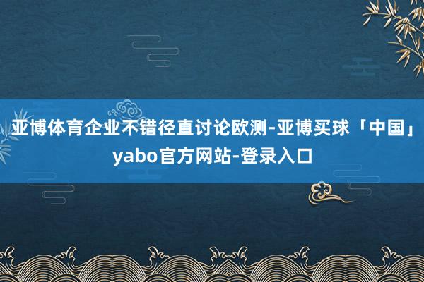 亚博体育企业不错径直讨论欧测-亚博买球「中国」yabo官方网站-登录入口