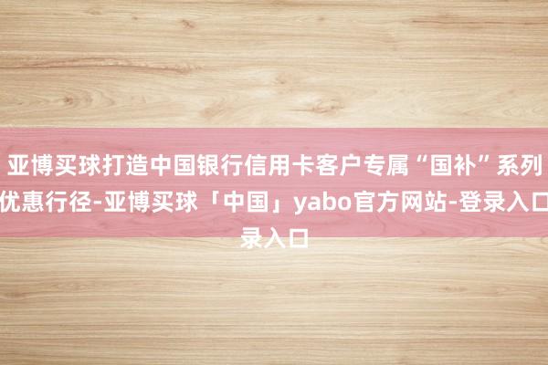 亚博买球打造中国银行信用卡客户专属“国补”系列优惠行径-亚博买球「中国」yabo官方网站-登录入口