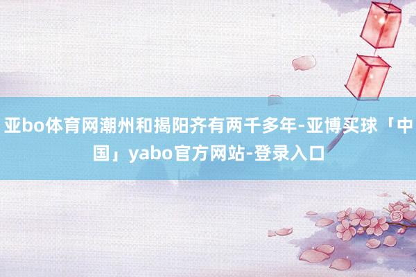 亚bo体育网潮州和揭阳齐有两千多年-亚博买球「中国」yabo官方网站-登录入口