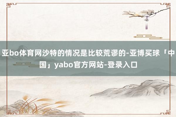 亚bo体育网沙特的情况是比较荒谬的-亚博买球「中国」yabo官方网站-登录入口