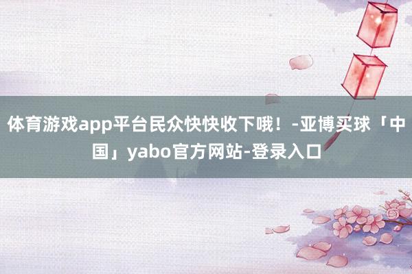 体育游戏app平台民众快快收下哦！-亚博买球「中国」yabo官方网站-登录入口
