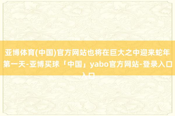 亚博体育(中国)官方网站也将在巨大之中迎来蛇年第一天-亚博买球「中国」yabo官方网站-登录入口