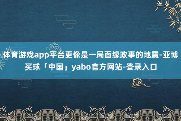 体育游戏app平台更像是一局面缘政事的地震-亚博买球「中国」yabo官方网站-登录入口