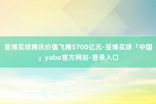 亚博买球腾讯价值飞腾5700亿元-亚博买球「中国」yabo官方网站-登录入口