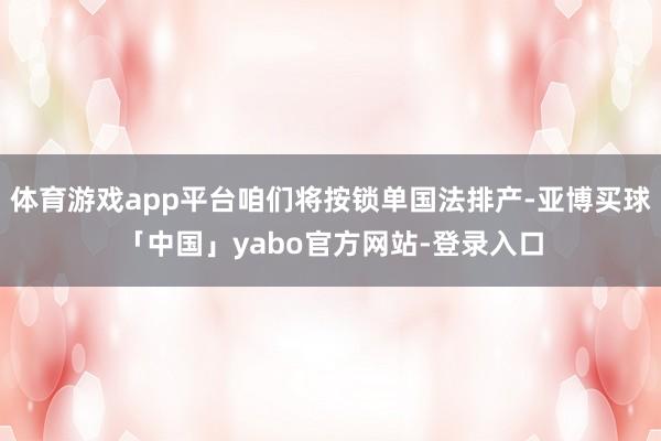 体育游戏app平台咱们将按锁单国法排产-亚博买球「中国」yabo官方网站-登录入口