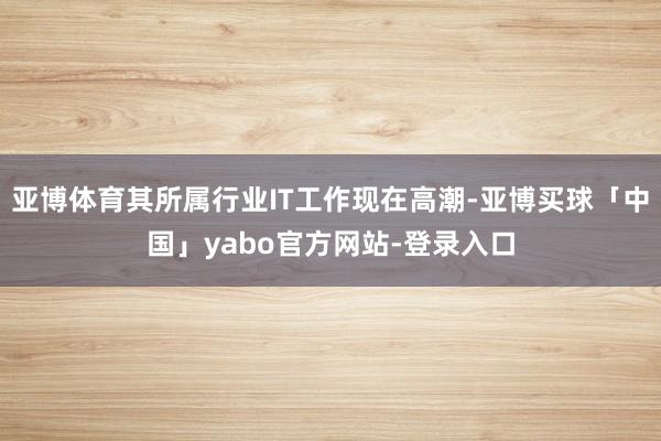 亚博体育其所属行业IT工作现在高潮-亚博买球「中国」yabo官方网站-登录入口