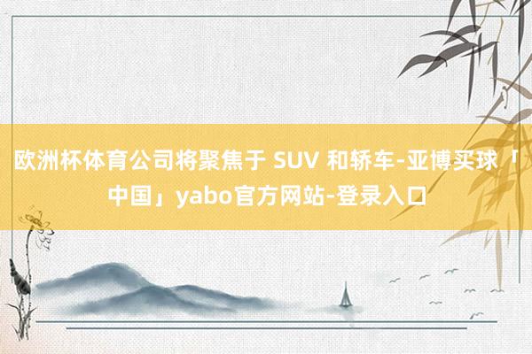 欧洲杯体育公司将聚焦于 SUV 和轿车-亚博买球「中国」yabo官方网站-登录入口