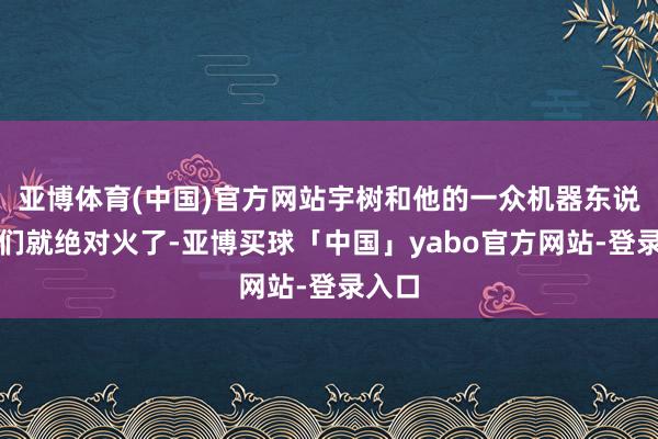亚博体育(中国)官方网站宇树和他的一众机器东说念主们就绝对火了-亚博买球「中国」yabo官方网站-登录入口