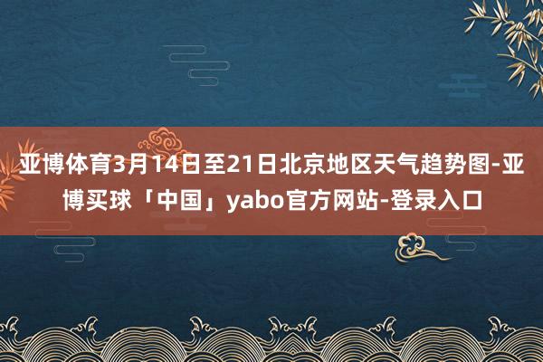 亚博体育3月14日至21日北京地区天气趋势图-亚博买球「中国」yabo官方网站-登录入口