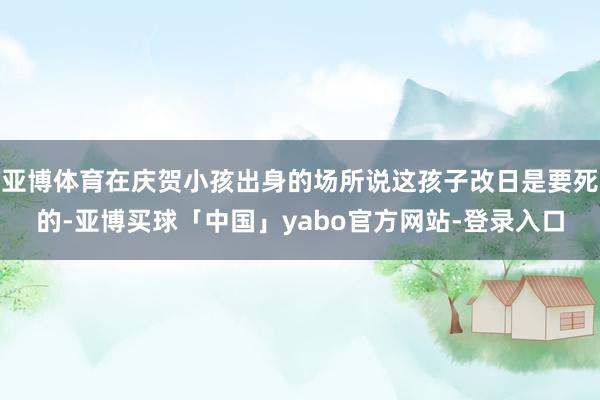 亚博体育在庆贺小孩出身的场所说这孩子改日是要死的-亚博买球「中国」yabo官方网站-登录入口