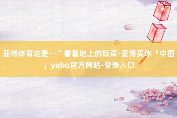 亚博体育这是···”看着地上的饭菜-亚博买球「中国」yabo官方网站-登录入口