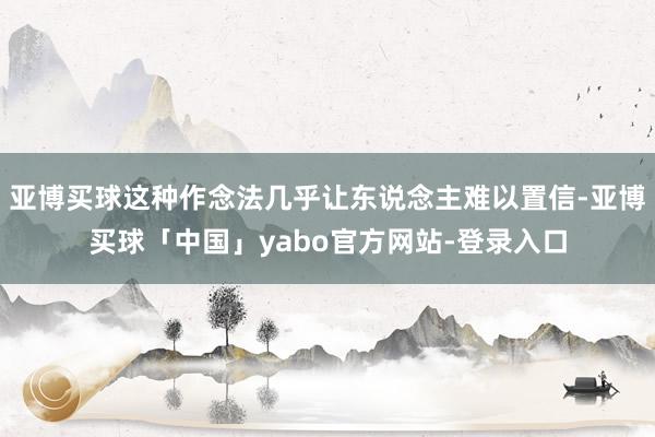 亚博买球这种作念法几乎让东说念主难以置信-亚博买球「中国」yabo官方网站-登录入口