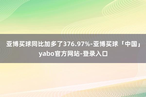 亚博买球同比加多了376.97%-亚博买球「中国」yabo官方网站-登录入口
