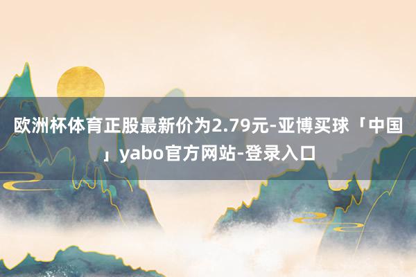 欧洲杯体育正股最新价为2.79元-亚博买球「中国」yabo官方网站-登录入口
