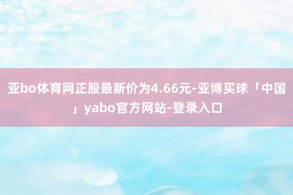 亚bo体育网正股最新价为4.66元-亚博买球「中国」yabo官方网站-登录入口