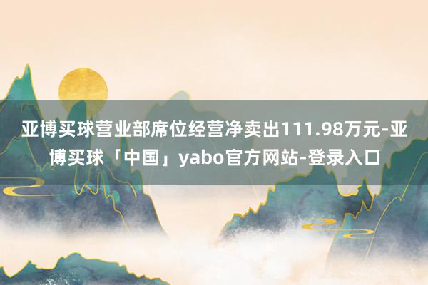 亚博买球营业部席位经营净卖出111.98万元-亚博买球「中国」yabo官方网站-登录入口