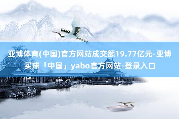 亚博体育(中国)官方网站成交额19.77亿元-亚博买球「中国」yabo官方网站-登录入口