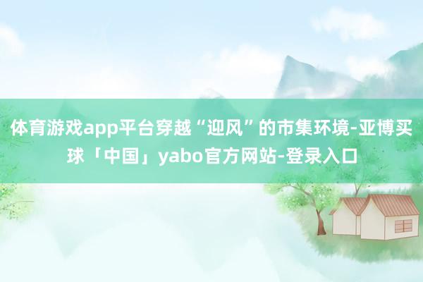 体育游戏app平台穿越“迎风”的市集环境-亚博买球「中国」yabo官方网站-登录入口