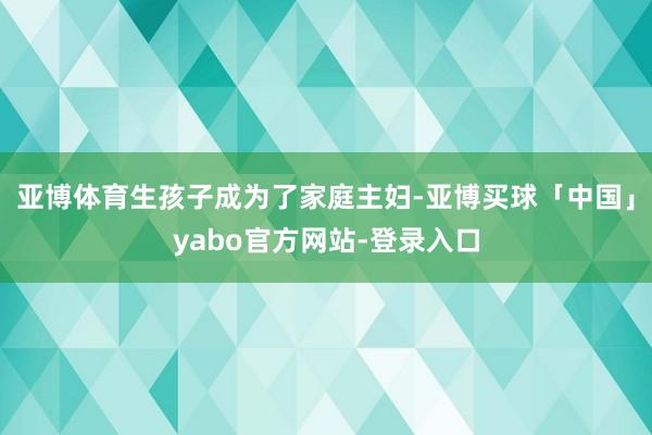 亚博体育生孩子成为了家庭主妇-亚博买球「中国」yabo官方网站-登录入口