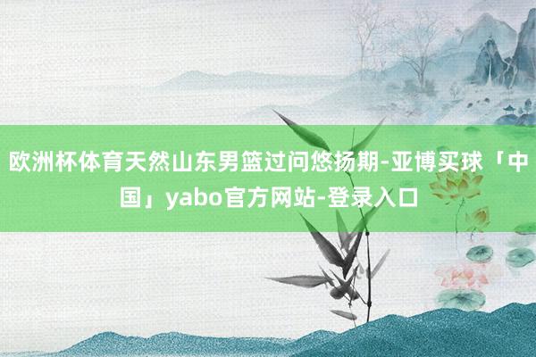 欧洲杯体育天然山东男篮过问悠扬期-亚博买球「中国」yabo官方网站-登录入口